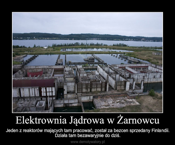 Elektrownia Jądrowa w Żarnowcu – Jeden z reaktorów mających tam pracować, został za bezcen sprzedany Finlandii.Działa tam bezawaryjnie do dziś. 