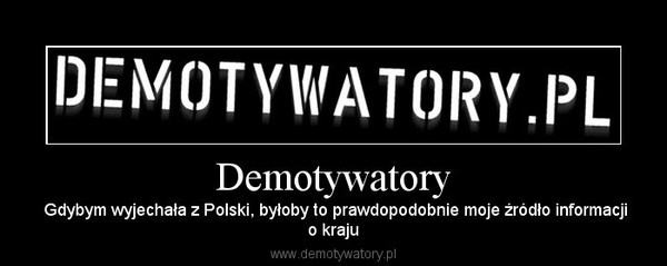 Demotywatory –  Gdybym wyjechała z Polski, byłoby to prawdopodobnie moje źródło informacjio kraju 