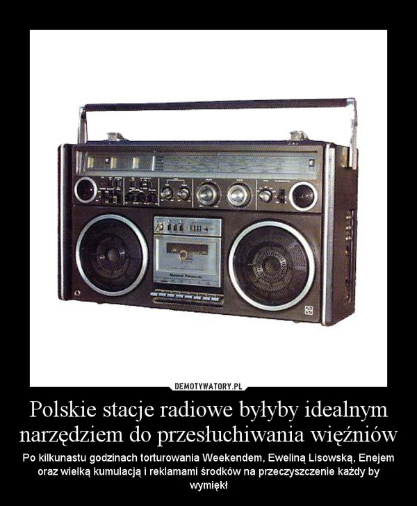 Polskie stacje radiowe byłyby idealnym narzędziem do przesłuchiwania więźniów – Po kilkunastu godzinach torturowania Weekendem, Eweliną Lisowską, Enejem oraz wielką kumulacją i reklamami środków na przeczyszczenie każdy by wymiękł 
