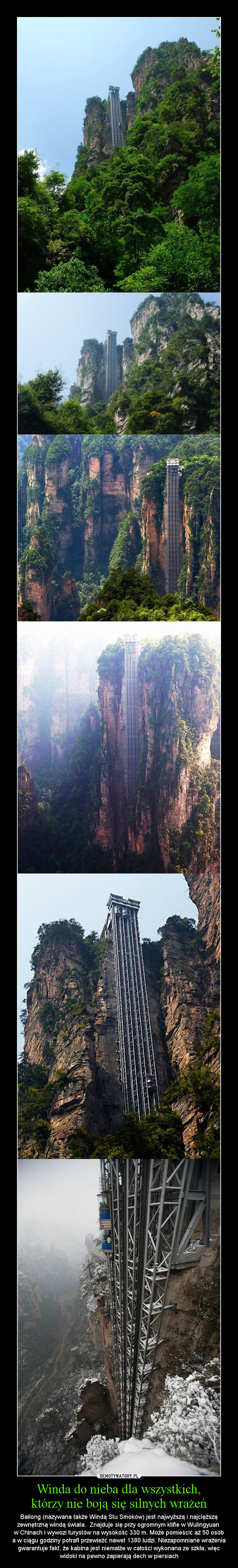 Winda do nieba dla wszystkich,którzy nie boją się silnych wrażeń – Bailong (nazywana także Windą Stu Smoków) jest najwyższą i najcięższą zewnętrzną windą świata.  Znajduje się przy ogromnym klifie w Wulingyuan w Chinach i wywozi turystów na wysokość 330 m. Może pomieścić aż 50 osóba w ciągu godziny potrafi przewieźć nawet 1380 ludzi. Niezapomniane wrażenia gwarantuje fakt, że kabina jest niemalże w całości wykonana ze szkła, więc widoki na pewno zapierają dech w piersiach 