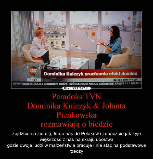 Paradoks TVNDominika Kulczyk & Jolanta Pieńkowskarozmawiają o biedzie – zejdźcie na ziemię, tu do nas do Polaków i zobaczcie jak żyje większość z nas na skraju ubóstwagdzie dwoje ludzi w małżeństwie pracuje i nie stać na podstawowe rzeczy 