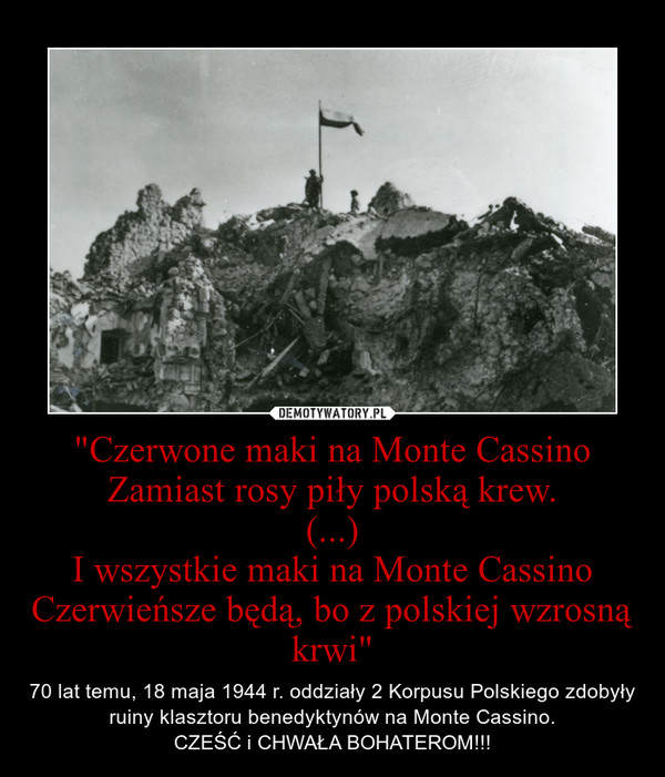 "Czerwone maki na Monte CassinoZamiast rosy piły polską krew.(...)I wszystkie maki na Monte CassinoCzerwieńsze będą, bo z polskiej wzrosną krwi" – 70 lat temu, 18 maja 1944 r. oddziały 2 Korpusu Polskiego zdobyły ruiny klasztoru benedyktynów na Monte Cassino.CZEŚĆ i CHWAŁA BOHATEROM!!! 