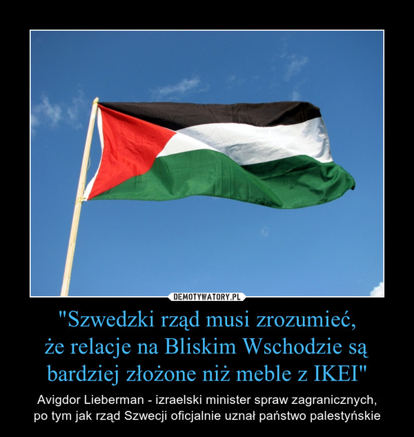 "Szwedzki rząd musi zrozumieć,że relacje na Bliskim Wschodzie są bardziej złożone niż meble z IKEI" – Avigdor Lieberman - izraelski minister spraw zagranicznych,po tym jak rząd Szwecji oficjalnie uznał państwo palestyńskie 