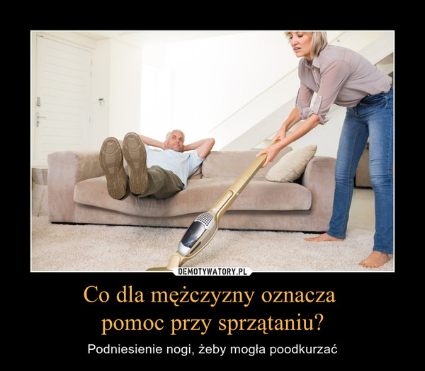 Co dla mężczyzny oznacza pomoc przy sprzątaniu? – Podniesienie nogi, żeby mogła poodkurzać 