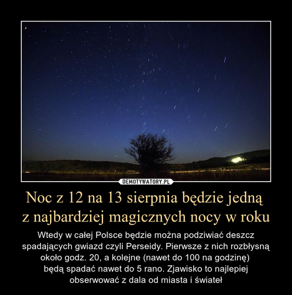 Noc z 12 na 13 sierpnia będzie jedną z najbardziej magicznych nocy w roku – Wtedy w całej Polsce będzie można podziwiać deszcz spadających gwiazd czyli Perseidy. Pierwsze z nich rozbłysną około godz. 20, a kolejne (nawet do 100 na godzinę) będą spadać nawet do 5 rano. Zjawisko to najlepiejobserwować z dala od miasta i świateł 