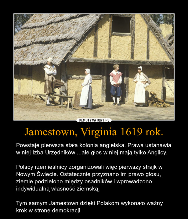Jamestown, Virginia 1619 rok. – Powstaje pierwsza stała kolonia angielska. Prawa ustanawia w niej Izba Urzędników ...ale głos w niej mają tylko Anglicy.Polscy rzemieślnicy zorganizowali więc pierwszy strajk w Nowym Świecie. Ostatecznie przyznano im prawo głosu, ziemie podzielono między osadników i wprowadzono indywidualną własność ziemską.Tym samym Jamestown dzięki Polakom wykonało ważny krok w stronę demokracji 