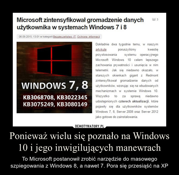 Ponieważ wielu się poznało na Windows 10 i jego inwigilujących manewrach – To Microsoft postanowił zrobić narzędzie do masowego szpiegowania z Windows 8, a nawet 7. Pora się przesiąść na XP Microsoft zintensyfikował gromadzenie danych użytkownika w systemach Windows 7 i 8Jak się niedawno okazało, w starszych okienkach gigant z Redmont zintensyfikował gromadzenie danych od użytkowników, wzorując się na wbudowanych mechanizmach w systemie Windows 10. Wszystko to za sprawą niedawno udostępnionych czterech aktualizacji, które pojawiły się dla użytkowników systemów Windows 7, 8, Server 2008 oraz Server 2012 jako gotowe do zainstalowania. 