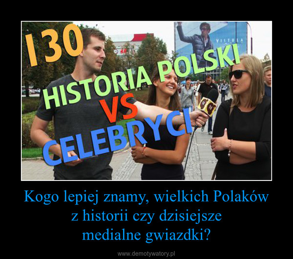 Kogo lepiej znamy, wielkich Polakówz historii czy dzisiejszemedialne gwiazdki? –  