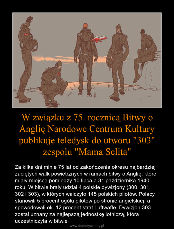 W związku z 75. rocznicą Bitwy o Anglię Narodowe Centrum Kultury publikuje teledysk do utworu "303" zespołu "Mama Selita" – Za kilka dni minie 75 lat od zakończenia okresu najbardziej zaciętych walk powietrznych w ramach bitwy o Anglię, które miały miejsce pomiędzy 10 lipca a 31 października 1940 roku. W bitwie brały udział 4 polskie dywizjony (300, 301, 302 i 303), w których walczyło 145 polskich pilotów. Polacy stanowili 5 procent ogółu pilotów po stronie angielskiej, a spowodowali ok. 12 procent strat Luftwaffe. Dywizjon 303 został uznany za najlepszą jednostkę lotniczą, która uczestniczyła w bitwie 