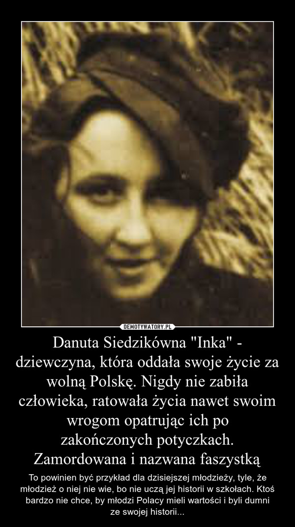 Danuta Siedzikówna "Inka" - dziewczyna, która oddała swoje życie za wolną Polskę. Nigdy nie zabiła człowieka, ratowała życia nawet swoim wrogom opatrując ich po
zakończonych potyczkach.
Zamordowana i nazwana faszystką