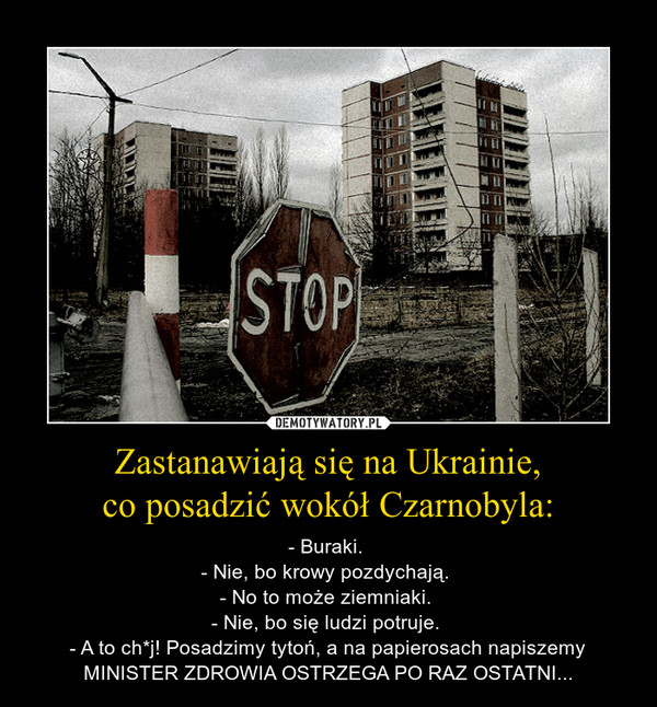 Zastanawiają się na Ukrainie,co posadzić wokół Czarnobyla: – - Buraki. - Nie, bo krowy pozdychają. - No to może ziemniaki. - Nie, bo się ludzi potruje. - A to ch*j! Posadzimy tytoń, a na papierosach napiszemy MINISTER ZDROWIA OSTRZEGA PO RAZ OSTATNI... 