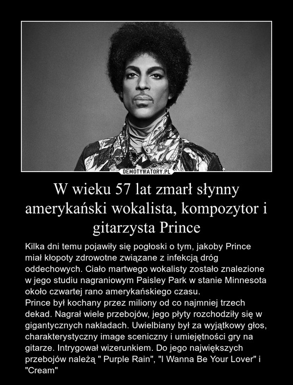 W wieku 57 lat zmarł słynny amerykański wokalista, kompozytor i gitarzysta Prince – Kilka dni temu pojawiły się pogłoski o tym, jakoby Prince miał kłopoty zdrowotne związane z infekcją dróg oddechowych. Ciało martwego wokalisty zostało znalezione w jego studiu nagraniowym Paisley Park w stanie Minnesota około czwartej rano amerykańskiego czasu.Prince był kochany przez miliony od co najmniej trzech dekad. Nagrał wiele przebojów, jego płyty rozchodziły się w gigantycznych nakładach. Uwielbiany był za wyjątkowy głos, charakterystyczny image sceniczny i umiejętności gry na gitarze. Intrygował wizerunkiem. Do jego największych przebojów należą " Purple Rain", "I Wanna Be Your Lover" i "Cream" 