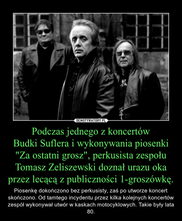 Podczas jednego z koncertów
Budki Suflera i wykonywania piosenki
"Za ostatni grosz", perkusista zespołu Tomasz Zeliszewski doznał urazu oka przez lecącą z publiczności 1-groszówkę.