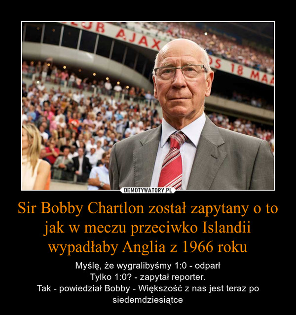 Sir Bobby Chartlon został zapytany o to jak w meczu przeciwko Islandii wypadłaby Anglia z 1966 roku – Myślę, że wygralibyśmy 1:0 - odparłTylko 1:0? - zapytał reporter.Tak - powiedział Bobby - Większość z nas jest teraz po siedemdziesiątce 