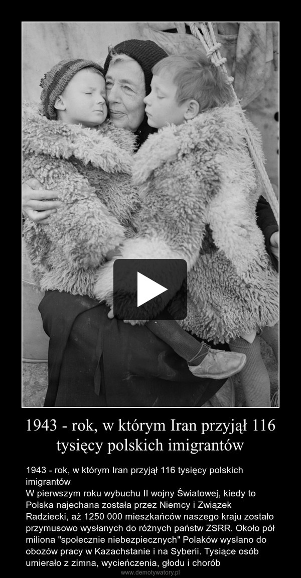 1943 - rok, w którym Iran przyjął 116 tysięcy polskich imigrantów – 1943 - rok, w którym Iran przyjął 116 tysięcy polskich imigrantówW pierwszym roku wybuchu II wojny Światowej, kiedy to Polska najechana została przez Niemcy i Związek Radziecki, aż 1250 000 mieszkańców naszego kraju zostało przymusowo wysłanych do różnych państw ZSRR. Około pół miliona "społecznie niebezpiecznych" Polaków wysłano do obozów pracy w Kazachstanie i na Syberii. Tysiące osób umierało z zimna, wycieńczenia, głodu i chorób 