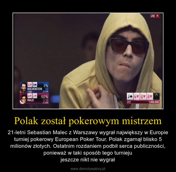 Polak został pokerowym mistrzem – 21-letni Sebastian Malec z Warszawy wygrał największy w Europie turniej pokerowy European Poker Tour. Polak zgarnął blisko 5 milionów złotych. Ostatnim rozdaniem podbił serca publiczności, ponieważ w taki sposób tego turniejujeszcze nikt nie wygrał 