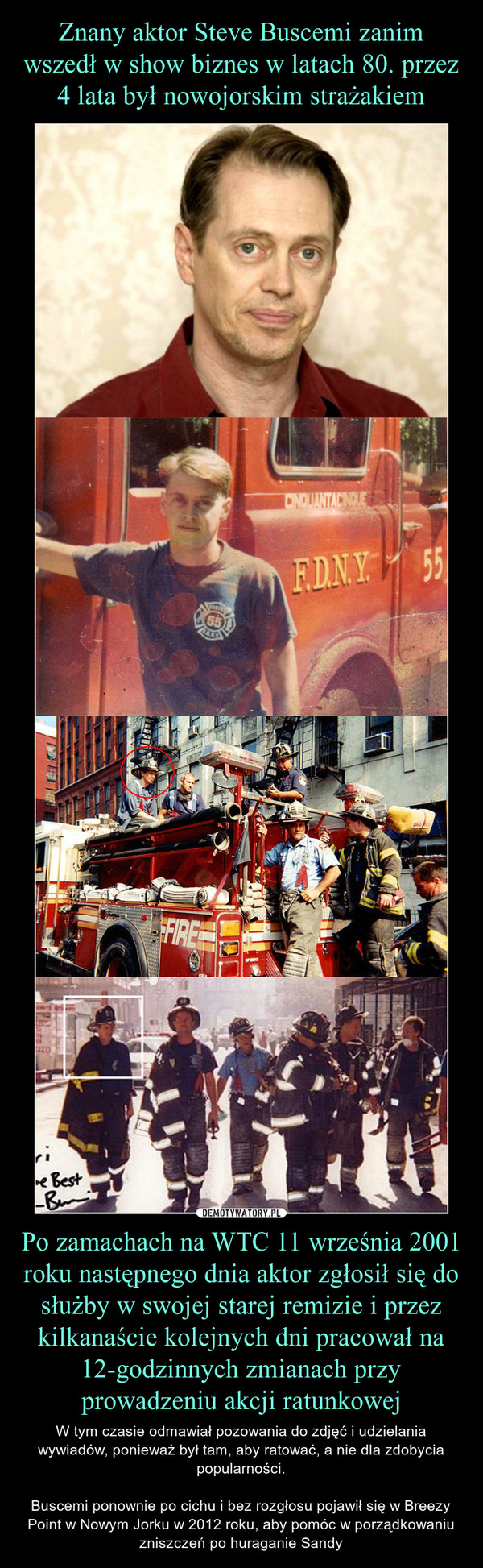 Po zamachach na WTC 11 września 2001 roku następnego dnia aktor zgłosił się do służby w swojej starej remizie i przez kilkanaście kolejnych dni pracował na 12-godzinnych zmianach przy prowadzeniu akcji ratunkowej – W tym czasie odmawiał pozowania do zdjęć i udzielania wywiadów, ponieważ był tam, aby ratować, a nie dla zdobycia popularności.Buscemi ponownie po cichu i bez rozgłosu pojawił się w Breezy Point w Nowym Jorku w 2012 roku, aby pomóc w porządkowaniu zniszczeń po huraganie Sandy 