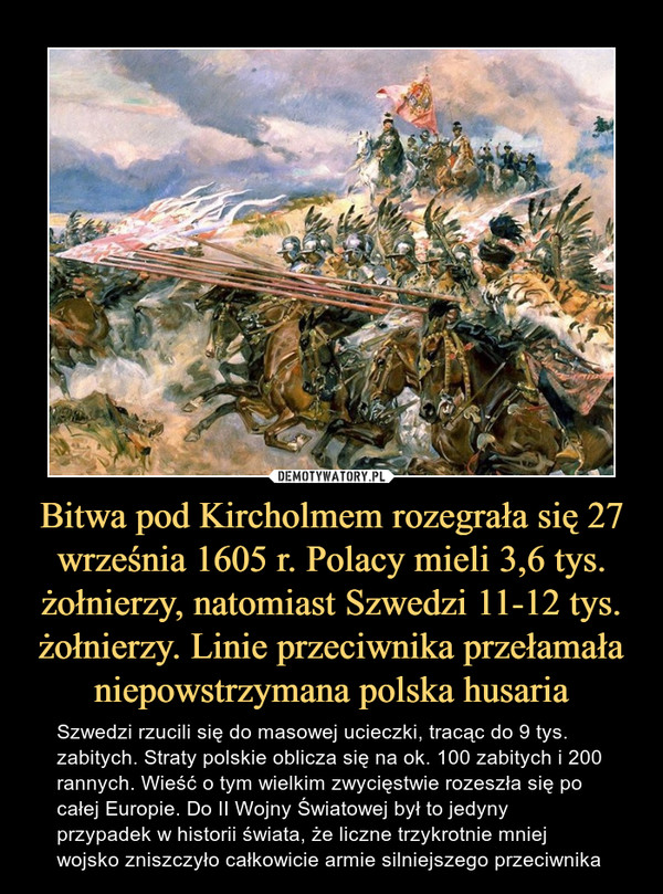 Bitwa pod Kircholmem rozegrała się 27 września 1605 r. Polacy mieli 3,6 tys. żołnierzy, natomiast Szwedzi 11-12 tys. żołnierzy. Linie przeciwnika przełamała niepowstrzymana polska husaria
