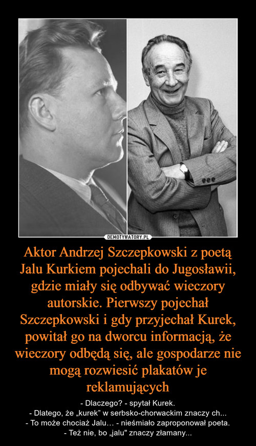 Aktor Andrzej Szczepkowski z poetą Jalu Kurkiem pojechali do Jugosławii, gdzie miały się odbywać wieczory autorskie. Pierwszy pojechał Szczepkowski i gdy przyjechał Kurek, powitał go na dworcu informacją, że wieczory odbędą się, ale gospodarze nie mogą ro