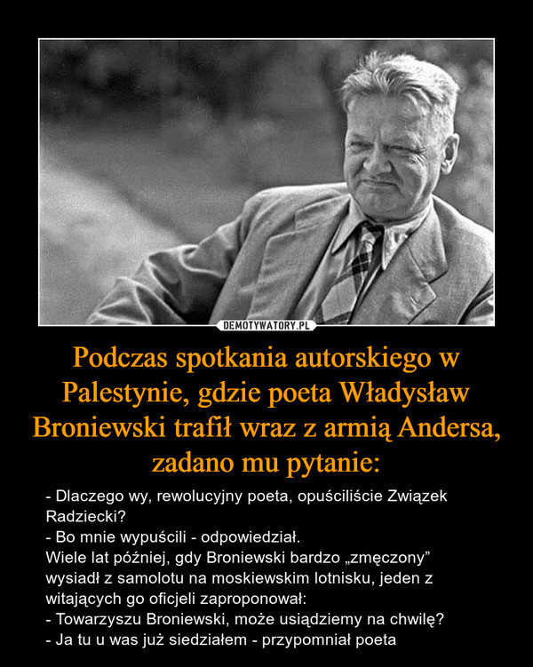 Podczas spotkania autorskiego w Palestynie, gdzie poeta Władysław Broniewski trafił wraz z armią Andersa, zadano mu pytanie: – - Dlaczego wy, rewolucyjny poeta, opuściliście Związek Radziecki?- Bo mnie wypuścili - odpowiedział.Wiele lat później, gdy Broniewski bardzo „zmęczony” wysiadł z samolotu na moskiewskim lotnisku, jeden z witających go oficjeli zaproponował: - Towarzyszu Broniewski, może usiądziemy na chwilę?- Ja tu u was już siedziałem - przypomniał poeta 