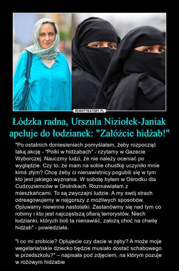 Łódzka radna, Urszula Niziołek-Janiak apeluje do łodzianek: "Załóżcie hidżab!" – "Po ostatnich doniesieniach pomyślałam, żeby rozpocząć taką akcję - "Polki w hidżabach" - czytamy w Gazecie Wyborczej. Nauczmy ludzi, że nie należy oceniać po wyglądzie. Czy to, że mam na sobie chustkę uczyniło mnie kimś złym? Chcę żeby ci nienawistnicy pogubili się w tym kto jest jakiego wyznania. W sobotę byłam w Ośrodku dla Cudzoziemców w Grotnikach. Rozmawiałam z mieszkańcami. To są zwyczajni ludzie. A my swój strach odreagowujemy w najgorszy z możliwych sposobów. Opluwamy niewinne nastolatki. Zastanówmy się nad tym co robimy i kto jest najczęstszą ofiarą terrorystów. Niech łodzianki, których boli ta nienawiść, założą choć na chwilę hidżab" - powiedziała."I co mi zrobicie? Oplujecie czy dacie w zęby? A może moje wegetariańskie dziecko będzie musiało dostać schabowego w przedszkolu?" – napisała pod zdjęciem, na którym pozuje w różowym hidżabie 