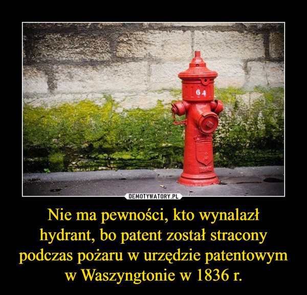 Nie ma pewności, kto wynalazł
hydrant, bo patent został stracony podczas pożaru w urzędzie patentowym w Waszyngtonie w 1836 r.