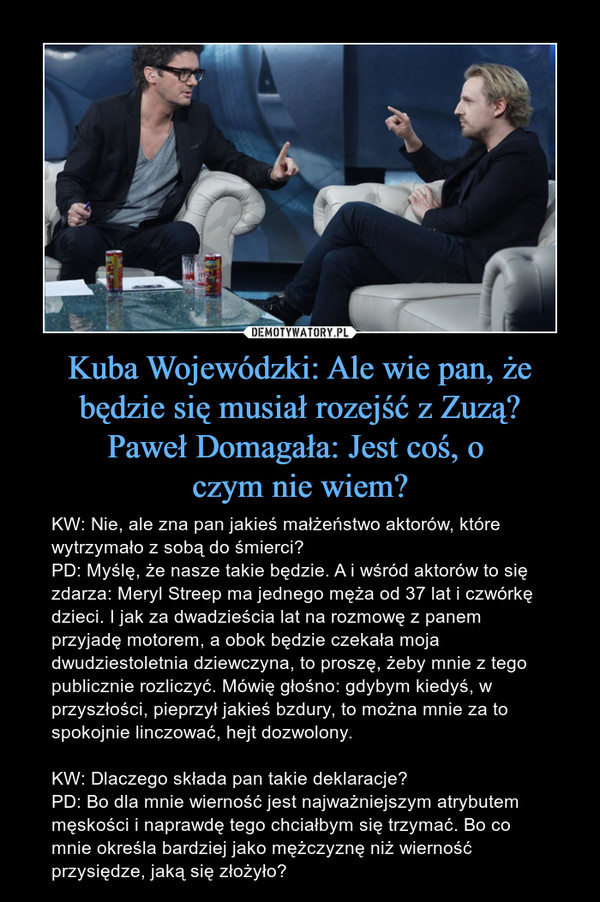 Kuba Wojewódzki: Ale wie pan, że będzie się musiał rozejść z Zuzą?
Paweł Domagała: Jest coś, o 
czym nie wiem?