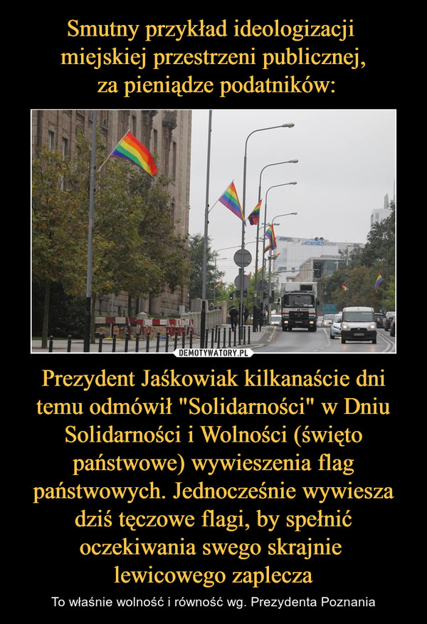 Prezydent Jaśkowiak kilkanaście dni temu odmówił "Solidarności" w Dniu Solidarności i Wolności (święto państwowe) wywieszenia flag państwowych. Jednocześnie wywiesza dziś tęczowe flagi, by spełnić oczekiwania swego skrajnie lewicowego zaplecza – To właśnie wolność i równość wg. Prezydenta Poznania 