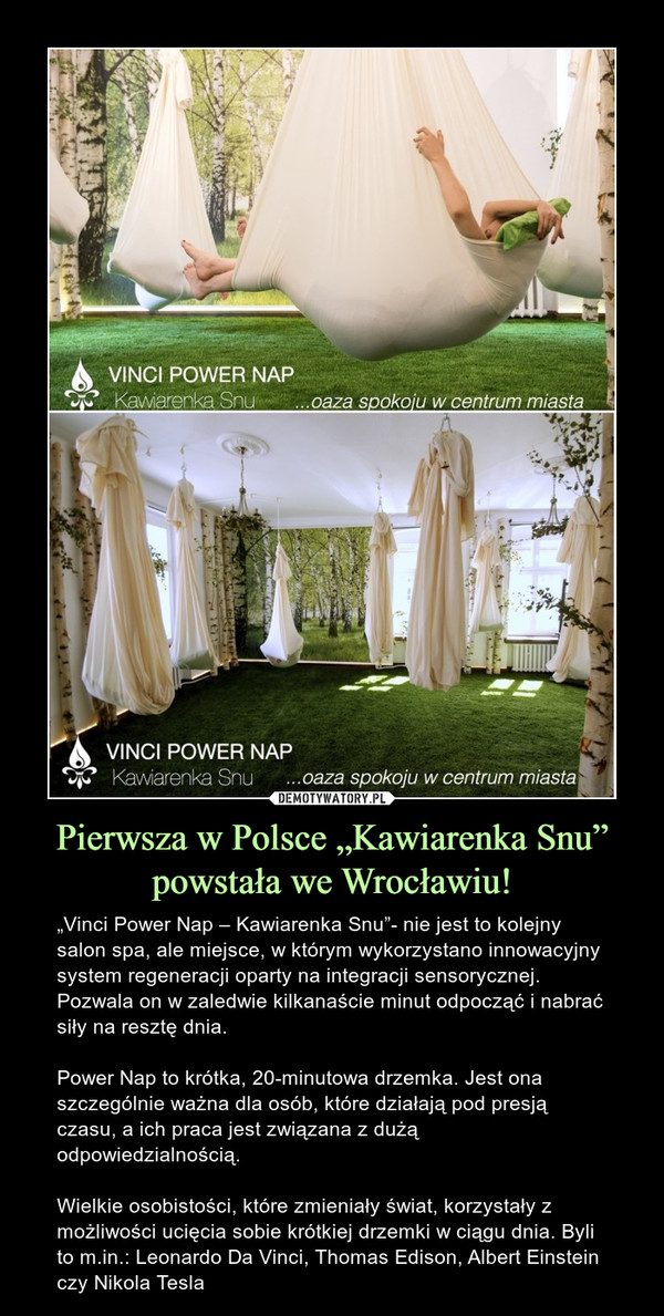 Pierwsza w Polsce „Kawiarenka Snu” powstała we Wrocławiu! – „Vinci Power Nap – Kawiarenka Snu”- nie jest to kolejny salon spa, ale miejsce, w którym wykorzystano innowacyjny system regeneracji oparty na integracji sensorycznej. Pozwala on w zaledwie kilkanaście minut odpocząć i nabrać siły na resztę dnia.Power Nap to krótka, 20-minutowa drzemka. Jest ona szczególnie ważna dla osób, które działają pod presją czasu, a ich praca jest związana z dużą odpowiedzialnością.Wielkie osobistości, które zmieniały świat, korzystały z możliwości ucięcia sobie krótkiej drzemki w ciągu dnia. Byli to m.in.: Leonardo Da Vinci, Thomas Edison, Albert Einstein czy Nikola Tesla 