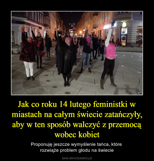 Jak co roku 14 lutego feministki w miastach na całym świecie zatańczyły, aby w ten sposób walczyć z przemocą wobec kobiet – Proponuję jeszcze wymyślenie tańca, które rozwiąże problem głodu na świecie 