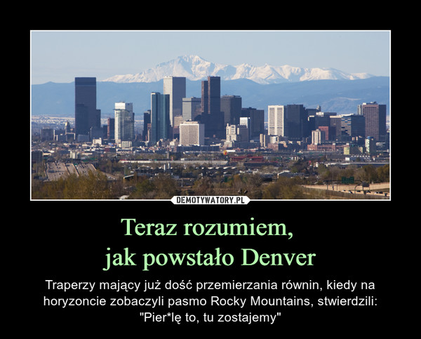 Teraz rozumiem, jak powstało Denver – Traperzy mający już dość przemierzania równin, kiedy na horyzoncie zobaczyli pasmo Rocky Mountains, stwierdzili:"Pier*lę to, tu zostajemy" 