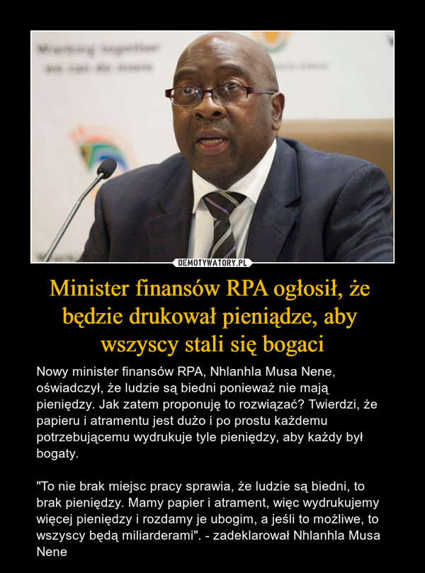 Minister finansów RPA ogłosił, że będzie drukował pieniądze, aby wszyscy stali się bogaci – Nowy minister finansów RPA, Nhlanhla Musa Nene, oświadczył, że ludzie są biedni ponieważ nie mają pieniędzy. Jak zatem proponuję to rozwiązać? Twierdzi, że papieru i atramentu jest dużo i po prostu każdemu potrzebującemu wydrukuje tyle pieniędzy, aby każdy był bogaty."To nie brak miejsc pracy sprawia, że ludzie są biedni, to brak pieniędzy. Mamy papier i atrament, więc wydrukujemy więcej pieniędzy i rozdamy je ubogim, a jeśli to możliwe, to wszyscy będą miliarderami". - zadeklarował Nhlanhla Musa Nene 