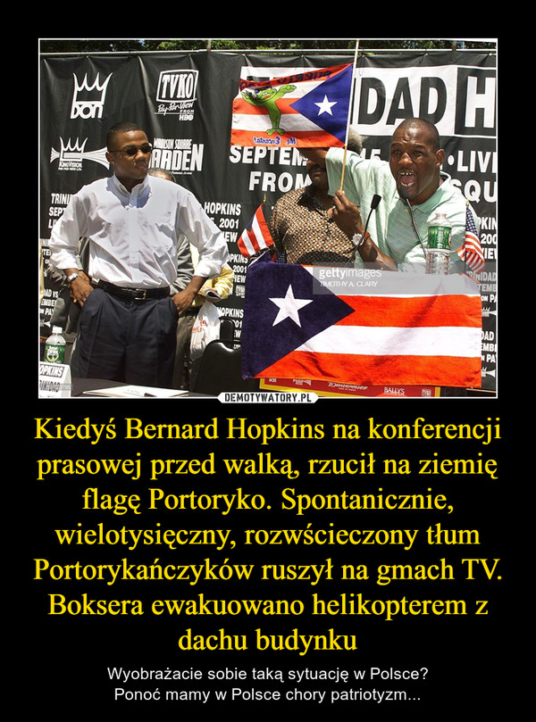 Kiedyś Bernard Hopkins na konferencji prasowej przed walką, rzucił na ziemię flagę Portoryko. Spontanicznie, wielotysięczny, rozwścieczony tłum Portorykańczyków ruszył na gmach TV.Boksera ewakuowano helikopterem z dachu budynku – Wyobrażacie sobie taką sytuację w Polsce?Ponoć mamy w Polsce chory patriotyzm... 