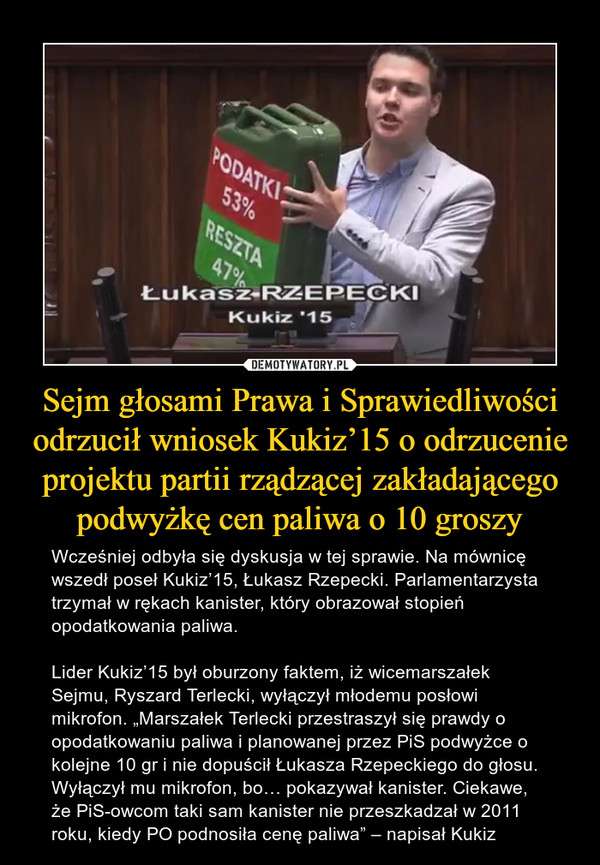 Sejm głosami Prawa i Sprawiedliwości odrzucił wniosek Kukiz’15 o odrzucenie projektu partii rządzącej zakładającego podwyżkę cen paliwa o 10 groszy – Wcześniej odbyła się dyskusja w tej sprawie. Na mównicę wszedł poseł Kukiz’15, Łukasz Rzepecki. Parlamentarzysta trzymał w rękach kanister, który obrazował stopień opodatkowania paliwa.Lider Kukiz’15 był oburzony faktem, iż wicemarszałek Sejmu, Ryszard Terlecki, wyłączył młodemu posłowi mikrofon. „Marszałek Terlecki przestraszył się prawdy o opodatkowaniu paliwa i planowanej przez PiS podwyżce o kolejne 10 gr i nie dopuścił Łukasza Rzepeckiego do głosu. Wyłączył mu mikrofon, bo… pokazywał kanister. Ciekawe, że PiS-owcom taki sam kanister nie przeszkadzał w 2011 roku, kiedy PO podnosiła cenę paliwa” – napisał Kukiz ŁUKASZ RZEPECKIKUKIZ'15