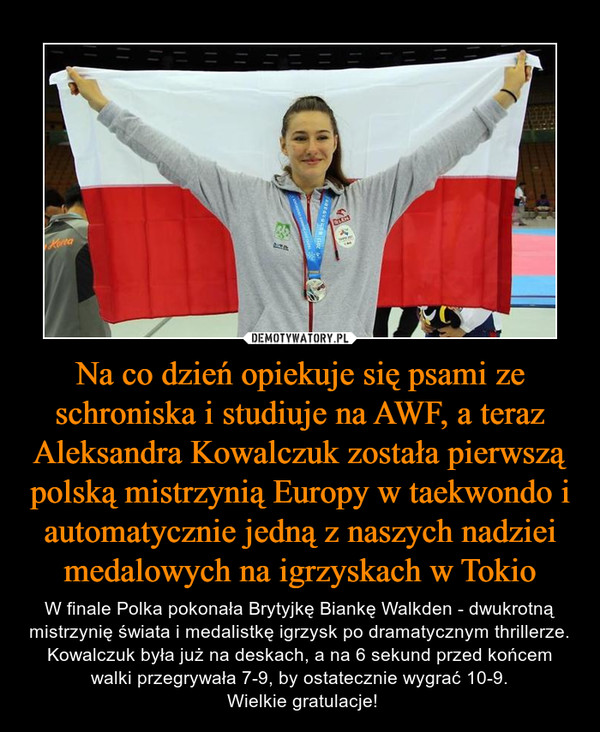 Na co dzień opiekuje się psami ze schroniska i studiuje na AWF, a teraz Aleksandra Kowalczuk została pierwszą polską mistrzynią Europy w taekwondo i automatycznie jedną z naszych nadziei medalowych na igrzyskach w Tokio – W finale Polka pokonała Brytyjkę Biankę Walkden - dwukrotną mistrzynię świata i medalistkę igrzysk po dramatycznym thrillerze. Kowalczuk była już na deskach, a na 6 sekund przed końcem walki przegrywała 7-9, by ostatecznie wygrać 10-9. Wielkie gratulacje! 