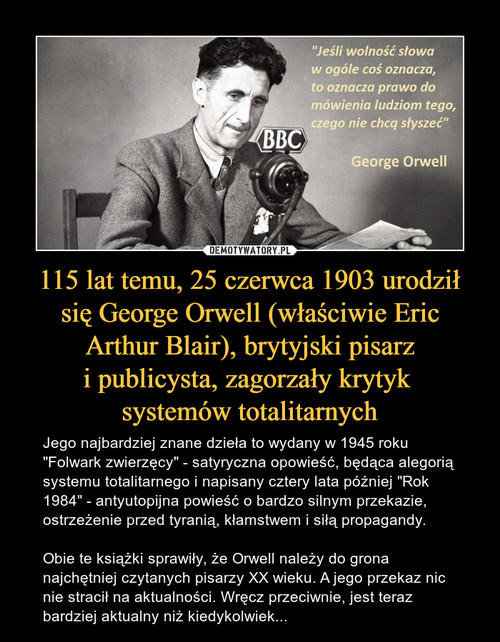 115 lat temu, 25 czerwca 1903 urodził się George Orwell (właściwie Eric Arthur Blair), brytyjski pisarz
i publicysta, zagorzały krytyk 
systemów totalitarnych