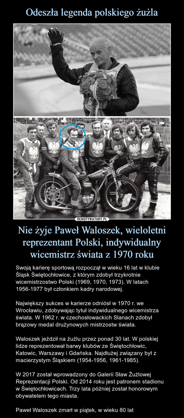 Nie żyje Paweł Waloszek, wieloletni reprezentant Polski, indywidualny wicemistrz świata z 1970 roku – Swoją karierę sportową rozpoczął w wieku 16 lat w klubie Śląsk Świętochłowice, z którym zdobył trzykrotnie wicemistrzostwo Polski (1969, 1970, 1973). W latach 1956-1977 był członkiem kadry narodowej.Największy sukces w karierze odniósł w 1970 r. we Wrocławiu, zdobywając tytuł indywidualnego wicemistrza świata. W 1962 r. w czechosłowackich Slanach zdobył brązowy medal drużynowych mistrzostw świata. Waloszek jeździł na żużlu przez ponad 30 lat. W polskiej lidze reprezentował barwy klubów ze Świętochłowic, Katowic, Warszawy i Gdańska. Najdłużej związany był z macierzystym Śląskiem (1954-1956, 1961-1985).W 2017 został wprowadzony do Galerii Sław Żużlowej Reprezentacji Polski. Od 2014 roku jest patronem stadionu w Świętochłowicach. Trzy lata później został honorowym obywatelem tego miasta.Paweł Waloszek zmarł w piątek, w wieku 80 lat 