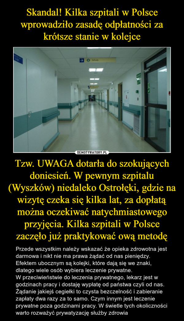 Tzw. UWAGA dotarła do szokujących doniesień. W pewnym szpitalu (Wyszków) niedaleko Ostrołęki, gdzie na wizytę czeka się kilka lat, za dopłatą można oczekiwać natychmiastowego przyjęcia. Kilka szpitali w Polsce zaczęło już praktykować ową metodę – Przede wszystkim należy wskazać że opieka zdrowotna jest darmowa i nikt nie ma prawa żądać od nas pieniędzy.  Efektem ubocznym są kolejki, które dają się we znaki, dlatego wiele osób wybiera leczenie prywatne. W przeciwieństwie do leczenia prywatnego, lekarz jest w godzinach pracy i dostaję wypłatę od państwa czyli od nas. Żądanie jakiejś cegiełki to czysta bezczelność i zabieranie zapłaty dwa razy za to samo. Czym innym jest leczenie prywatne poza godzinami pracy. W świetle tych okoliczności warto rozważyć prywatyzację służby zdrowia 