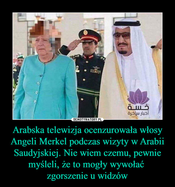 Arabska telewizja ocenzurowała włosy Angeli Merkel podczas wizyty w Arabii Saudyjskiej. Nie wiem czemu, pewnie myśleli, że to mogły wywołać 
zgorszenie u widzów