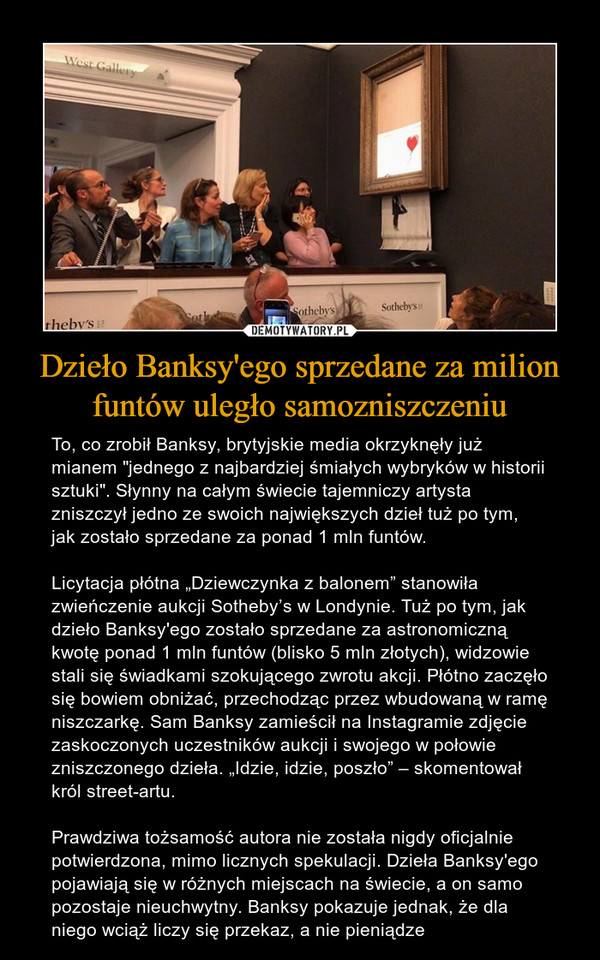 Dzieło Banksy'ego sprzedane za milion funtów uległo samozniszczeniu – To, co zrobił Banksy, brytyjskie media okrzyknęły już mianem "jednego z najbardziej śmiałych wybryków w historii sztuki". Słynny na całym świecie tajemniczy artysta zniszczył jedno ze swoich największych dzieł tuż po tym, jak zostało sprzedane za ponad 1 mln funtów.Licytacja płótna „Dziewczynka z balonem” stanowiła zwieńczenie aukcji Sotheby’s w Londynie. Tuż po tym, jak dzieło Banksy'ego zostało sprzedane za astronomiczną kwotę ponad 1 mln funtów (blisko 5 mln złotych), widzowie stali się świadkami szokującego zwrotu akcji. Płótno zaczęło się bowiem obniżać, przechodząc przez wbudowaną w ramę niszczarkę. Sam Banksy zamieścił na Instagramie zdjęcie zaskoczonych uczestników aukcji i swojego w połowie zniszczonego dzieła. „Idzie, idzie, poszło” – skomentował król street-artu.Prawdziwa tożsamość autora nie została nigdy oficjalnie potwierdzona, mimo licznych spekulacji. Dzieła Banksy'ego pojawiają się w różnych miejscach na świecie, a on samo pozostaje nieuchwytny. Banksy pokazuje jednak, że dla niego wciąż liczy się przekaz, a nie pieniądze 