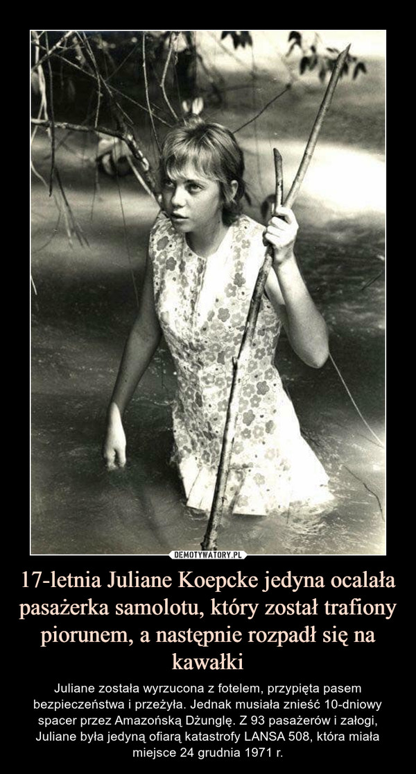 17-letnia Juliane Koepcke jedyna ocalała pasażerka samolotu, który został trafiony piorunem, a następnie rozpadł się na kawałki – Juliane została wyrzucona z fotelem, przypięta pasem bezpieczeństwa i przeżyła. Jednak musiała znieść 10-dniowy spacer przez Amazońską Dżunglę. Z 93 pasażerów i załogi, Juliane była jedyną ofiarą katastrofy LANSA 508, która miała miejsce 24 grudnia 1971 r. 