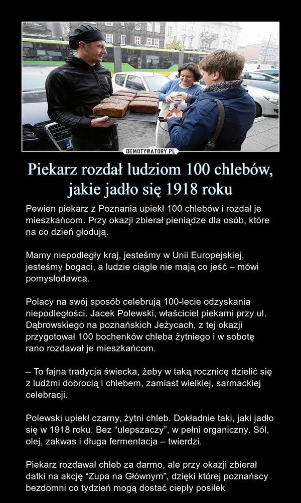 Piekarz rozdał ludziom 100 chlebów, jakie jadło się 1918 roku – Pewien piekarz z Poznania upiekł 100 chlebów i rozdał je mieszkańcom. Przy okazji zbierał pieniądze dla osób, które na co dzień głodują. Mamy niepodległy kraj, jesteśmy w Unii Europejskiej, jesteśmy bogaci, a ludzie ciągle nie mają co jeść – mówi pomysłodawca.Polacy na swój sposób celebrują 100-lecie odzyskania niepodległości. Jacek Polewski, właściciel piekarni przy ul. Dąbrowskiego na poznańskich Jeżycach, z tej okazji przygotował 100 bochenków chleba żytniego i w sobotę rano rozdawał je mieszkańcom.– To fajna tradycja świecka, żeby w taką rocznicę dzielić się z ludźmi dobrocią i chlebem, zamiast wielkiej, sarmackiej celebracji.Polewski upiekł czarny, żytni chleb. Dokładnie taki, jaki jadło się w 1918 roku. Bez “ulepszaczy”, w pełni organiczny. Sól, olej, zakwas i długa fermentacja – twierdzi.Piekarz rozdawał chleb za darmo, ale przy okazji zbierał datki na akcję “Zupa na Głównym”, dzięki której poznańscy bezdomni co tydzień mogą dostać ciepły posiłek 