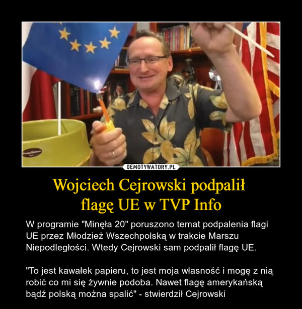 Wojciech Cejrowski podpalił flagę UE w TVP Info – W programie "Minęła 20" poruszono temat podpalenia flagi UE przez Młodzież Wszechpolską w trakcie Marszu Niepodległości. Wtedy Cejrowski sam podpalił flagę UE. "To jest kawałek papieru, to jest moja własność i mogę z nią robić co mi się żywnie podoba. Nawet flagę amerykańską bądź polską można spalić" - stwierdził Cejrowski 