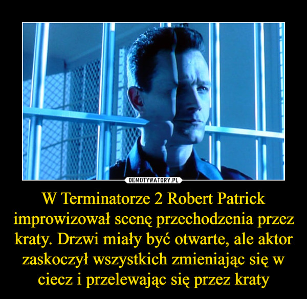 W Terminatorze 2 Robert Patrick improwizował scenę przechodzenia przez kraty. Drzwi miały być otwarte, ale aktor zaskoczył wszystkich zmieniając się w ciecz i przelewając się przez kraty –  