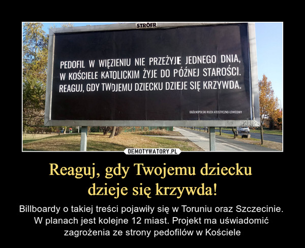Reaguj, gdy Twojemu dziecku dzieje się krzywda! – Billboardy o takiej treści pojawiły się w Toruniu oraz Szczecinie. W planach jest kolejne 12 miast. Projekt ma uświadomić zagrożenia ze strony pedofilów w Kościele PEDOFIL W WIĘZIENIU NIE PRZEŻYJE JEDNEGO DNIA, W KOŚCIELE KATOLICKIM ŻYJE DO PÓŹNEJ STAROŚCI. REAGUJ, GDY TWOJEMU DZIECKU DZIEJE KRZYWDA,