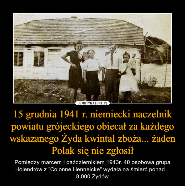 15 grudnia 1941 r. niemiecki naczelnik powiatu grójeckiego obiecał za każdego wskazanego Żyda kwintal zboża... żaden Polak się nie zgłosił – Pomiędzy marcem i październikiem 1943r. 40 osobowa grupa Holendrów z "Colonne Henneicke" wydała na śmierć ponad... 8,000 Żydów 