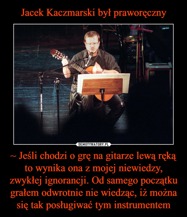Jacek Kaczmarski był praworęczny ~ Jeśli chodzi o grę na gitarze lewą ręką to wynika ona z mojej niewiedzy, zwykłej ignorancji. Od samego początku grałem odwrotnie nie wiedząc, iż można się tak posługiwać tym instrumentem