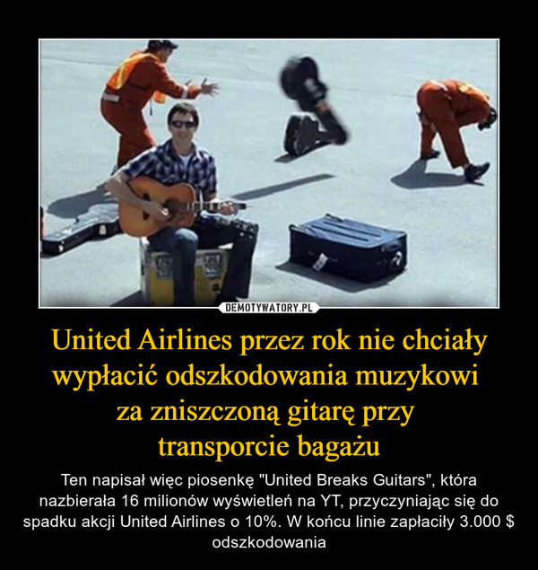 United Airlines przez rok nie chciały wypłacić odszkodowania muzykowi za zniszczoną gitarę przy transporcie bagażu – Ten napisał więc piosenkę "United Breaks Guitars", która nazbierała 16 milionów wyświetleń na YT, przyczyniając się do spadku akcji United Airlines o 10%. W końcu linie zapłaciły 3.000 $ odszkodowania 