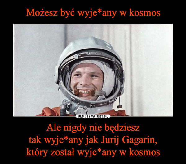 Możesz być wyje*any w kosmos Ale nigdy nie będziesz
tak wyje*any jak Jurij Gagarin,
który został wyje*any w kosmos