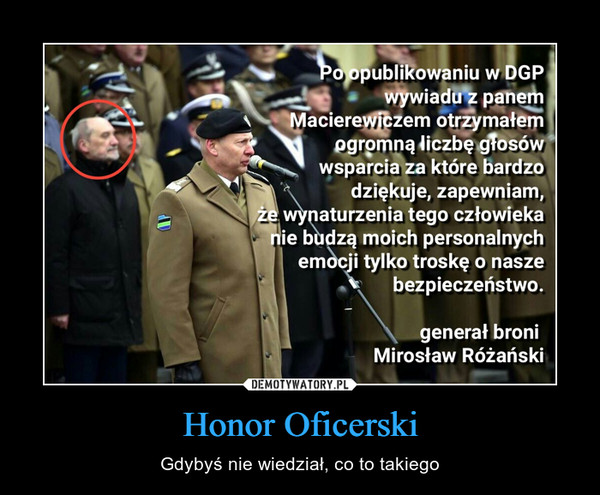Honor Oficerski – Gdybyś nie wiedział, co to takiego Po opublikowaniu w DGP wywiadu z panem Macierewiczem otrzymałem ogromną liczbę głosów wsparcia za które bardzo dziękuje, zapewniam, że wynaturzenia tego człowieka nie budzą moich personalnych emocji tylko troskę o nasze bezpieczeństwo. generał broni Mirosław Różański